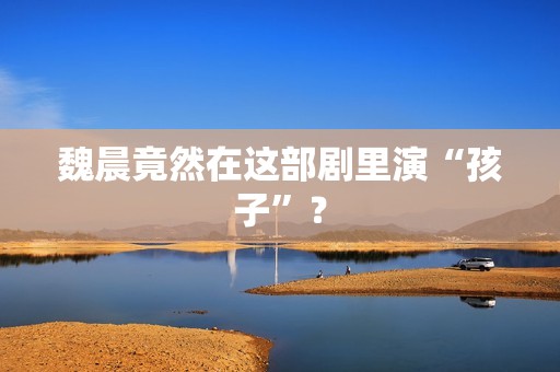 魏晨竟然在这部剧里演“孩子”？