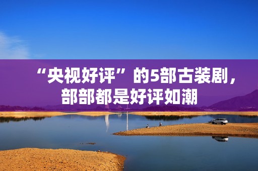 “央视好评”的5部古装剧，部部都是好评如潮