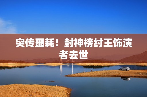 突传噩耗！封神榜纣王饰演者去世