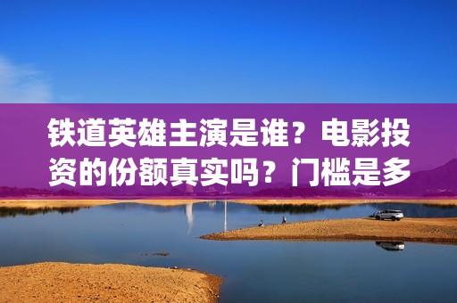 铁道英雄主演是谁？电影投资的份额真实吗？门槛是多少？(电影铁道英雄导演)