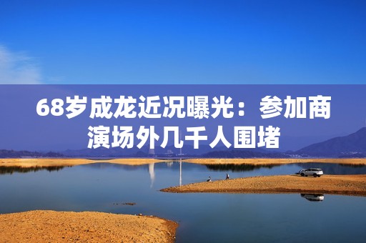 68岁成龙近况曝光：参加商演场外几千人围堵