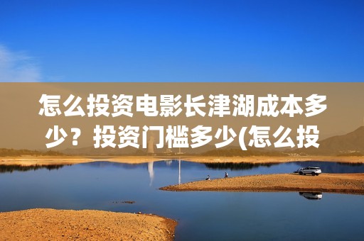 怎么投资电影长津湖成本多少？投资门槛多少(怎么投资一部电影)