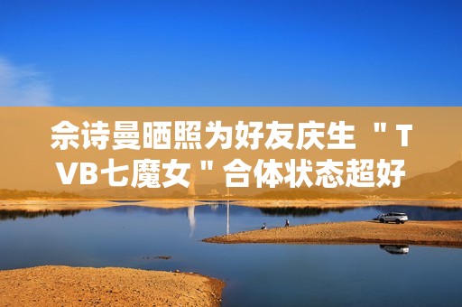 佘诗曼晒照为好友庆生 ＂TVB七魔女＂合体状态超好