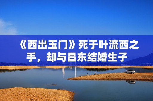 《西出玉门》死于叶流西之手，却与昌东结婚生子