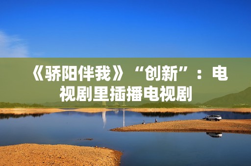 《骄阳伴我》“创新”：电视剧里插播电视剧