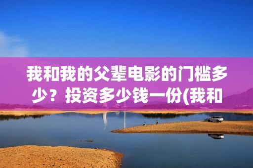 我和我的父辈电影的门槛多少？投资多少钱一份(我和我的父辈电影导演是谁)
