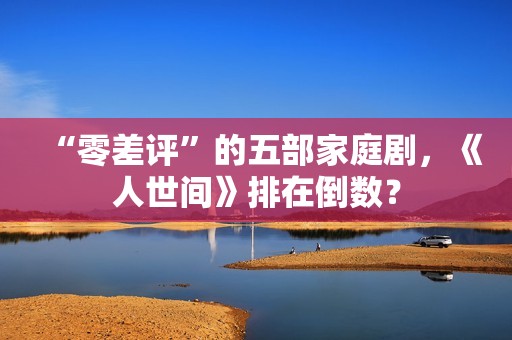 “零差评”的五部家庭剧，《人世间》排在倒数？