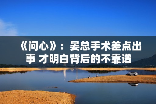 《问心》：晏总手术差点出事 才明白背后的不靠谱