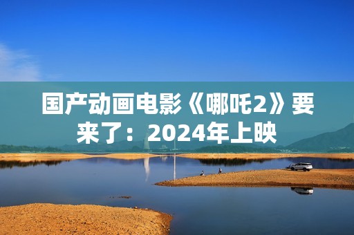 国产动画电影《哪吒2》要来了：2024年上映