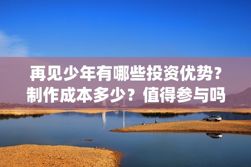 再见少年有哪些投资优势？制作成本多少？值得参与吗？(再见少年有哪些歌曲)