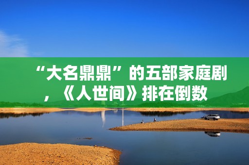 “大名鼎鼎”的五部家庭剧，《人世间》排在倒数