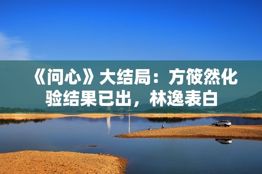 《问心》大结局：方筱然化验结果已出，林逸表白