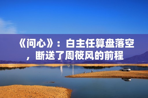 《问心》：白主任算盘落空，断送了周筱风的前程