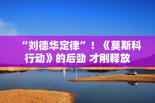 “刘德华定律”！《莫斯科行动》的后劲 才刚释放