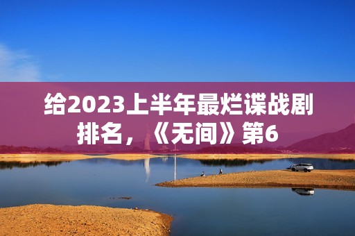 给2023上半年最烂谍战剧排名，《无间》第6