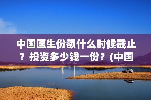 中国医生份额什么时候截止？投资多少钱一份？(中国医生占全国总人数多少比例)
