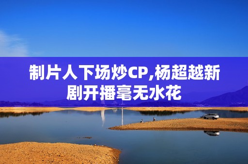 制片人下场炒CP,杨超越新剧开播毫无水花