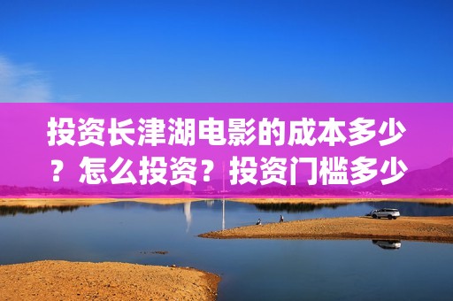 投资长津湖电影的成本多少？怎么投资？投资门槛多少(长津湖电影投资者)