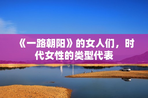 《一路朝阳》的女人们，时代女性的类型代表