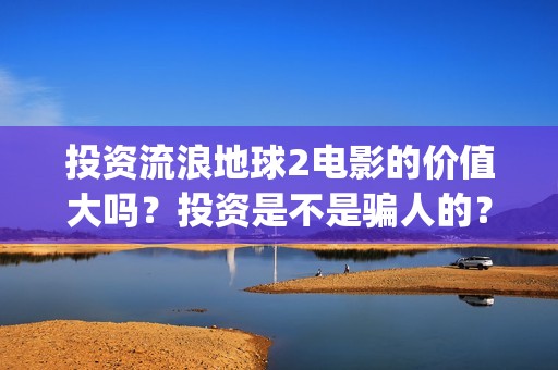 投资流浪地球2电影的价值大吗？投资是不是骗人的？为什么有份额会对个人转让呢？(流浪地球投资额)