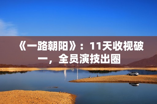 《一路朝阳》：11天收视破一，全员演技出圈