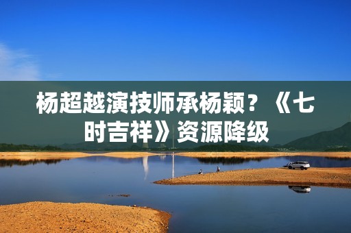 杨超越演技师承杨颖？《七时吉祥》资源降级