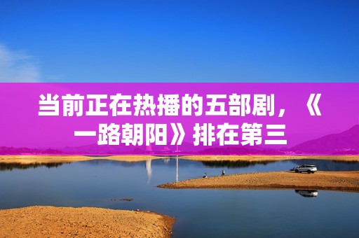 当前正在热播的五部剧，《一路朝阳》排在第三