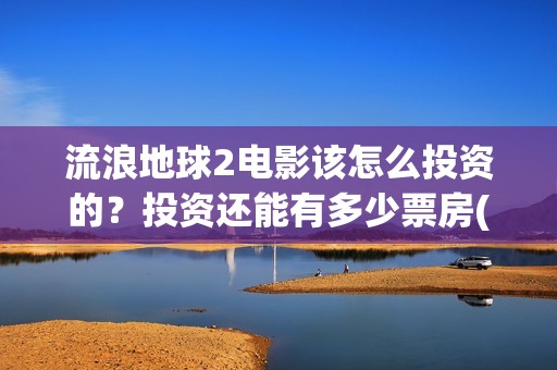 流浪地球2电影该怎么投资的？投资还能有多少票房(流浪地球2电影下载)