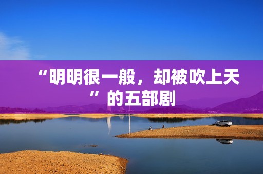 “明明很一般，却被吹上天”的五部剧