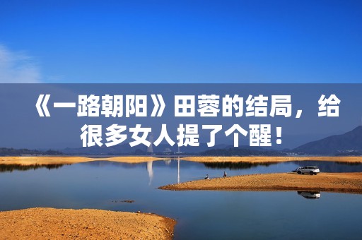 《一路朝阳》田蓉的结局，给很多女人提了个醒！