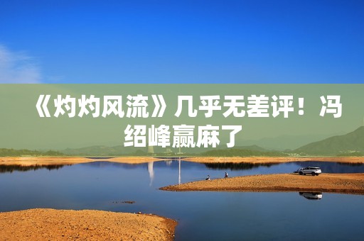 《灼灼风流》几乎无差评！冯绍峰赢麻了