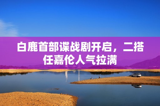 白鹿首部谍战剧开启，二搭任嘉伦人气拉满