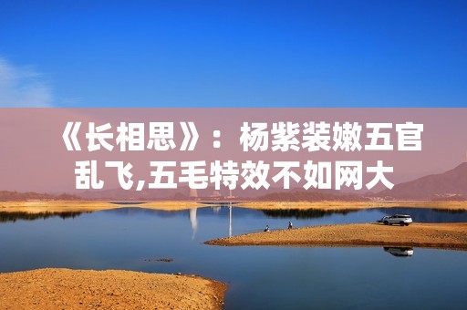 《长相思》：杨紫装嫩五官乱飞,五毛特效不如网大