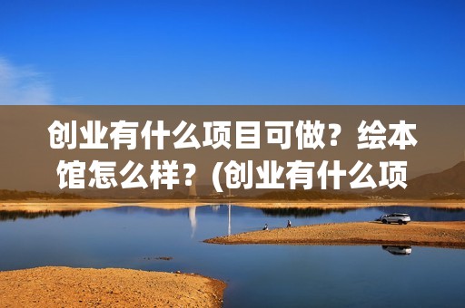 创业有什么项目可做？绘本馆怎么样？(创业有什么项目可以做)
