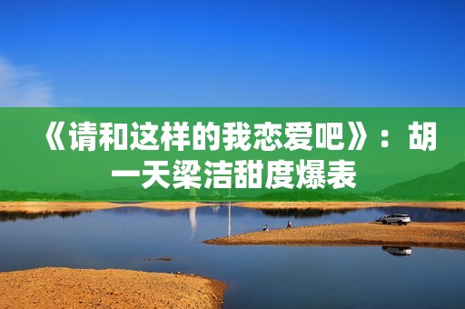 《请和这样的我恋爱吧》：胡一天梁洁甜度爆表