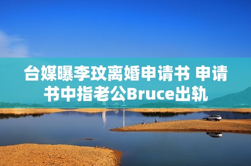 台媒曝李玟离婚申请书 申请书中指老公Bruce出轨