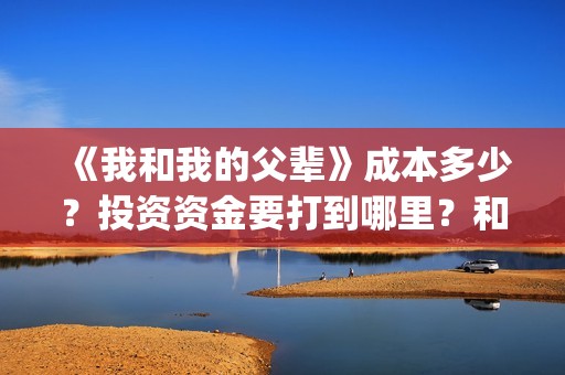 《我和我的父辈》成本多少？投资资金要打到哪里？和那个公司签合同(《我和我的父辈》完整版免费)