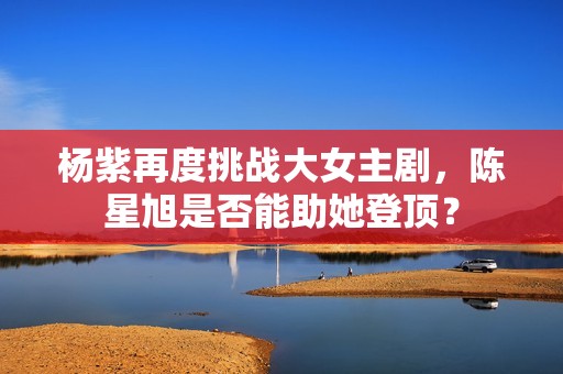杨紫再度挑战大女主剧，陈星旭是否能助她登顶？
