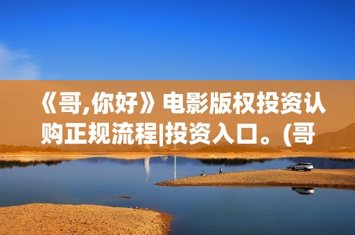 《哥,你好》电影版权投资认购正规流程|投资入口。(哥哥hi你好)