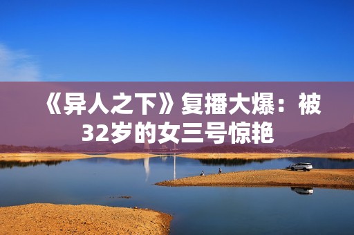 《异人之下》复播大爆：被32岁的女三号惊艳
