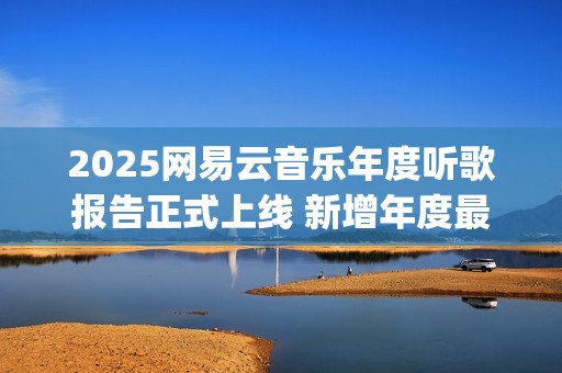 2025网易云音乐年度听歌报告正式上线 新增年度最爱专辑最爱歌手榜等创新维度(2025网易云音乐兑换码(没过期))
