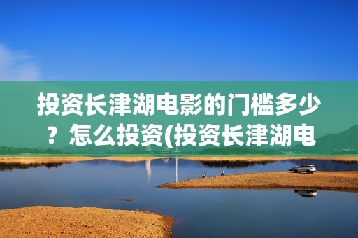 投资长津湖电影的门槛多少？怎么投资(投资长津湖电影的人是谁)