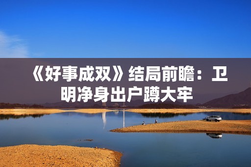 《好事成双》结局前瞻：卫明净身出户蹲大牢