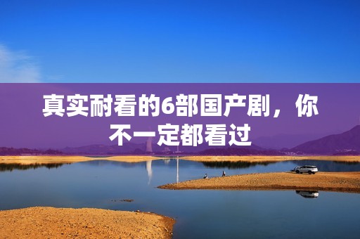 真实耐看的6部国产剧，你不一定都看过