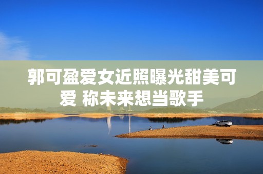 郭可盈爱女近照曝光甜美可爱 称未来想当歌手