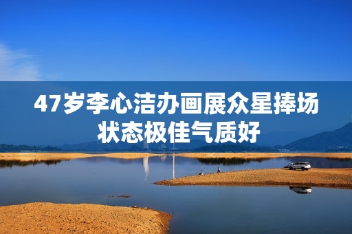 47岁李心洁办画展众星捧场 状态极佳气质好