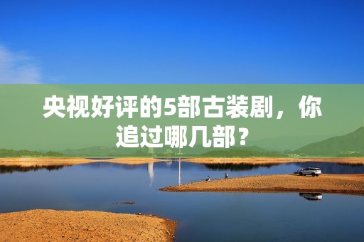 央视好评的5部古装剧，你追过哪几部？