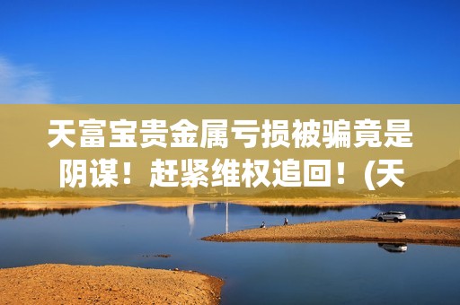 天富宝贵金属亏损被骗竟是阴谋！赶紧维权追回！(天富宝交易所)