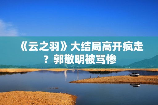 《云之羽》大结局高开疯走？郭敬明被骂惨