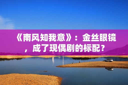 《南风知我意》：金丝眼镜，成了现偶剧的标配？